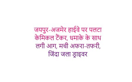 जयपुर-अजमेर हाईवे पर पलटा केमिकल टैंकर, धमाके के साथ लगी आग, मची अफरा-तफरी, जिंदा जला ड्राइवर