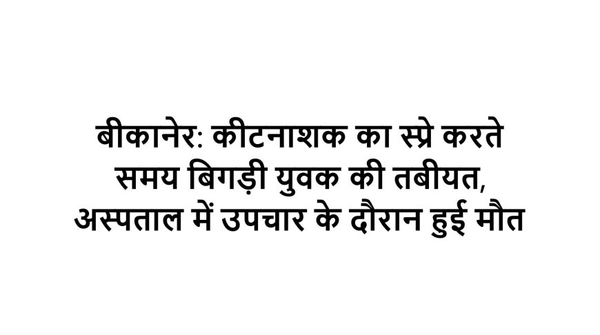 बीकानेर: कीटनाशक का स्प्रे करते समय बिगड़ी युवक की तबीयत, अस्पताल में उपचार के दौरान हुई मौत