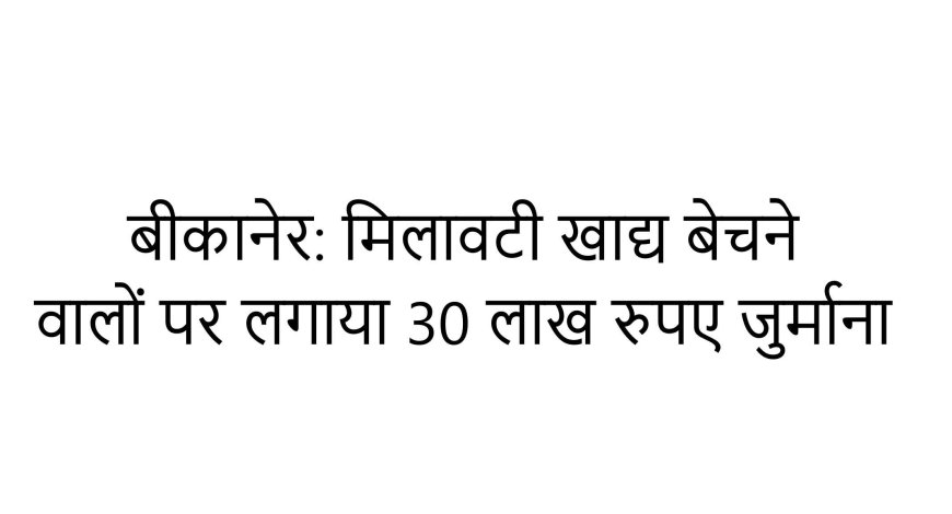 बीकानेर: मिलावटी खाद्य बेचने वालों पर लगाया 30 लाख रुपए जुर्माना