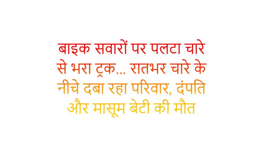 बाइक सवारों पर पलटा चारे से भरा ट्रक… रातभर चारे के नीचे दबा रहा परिवार, दंपति और मासूम बेटी की मौत