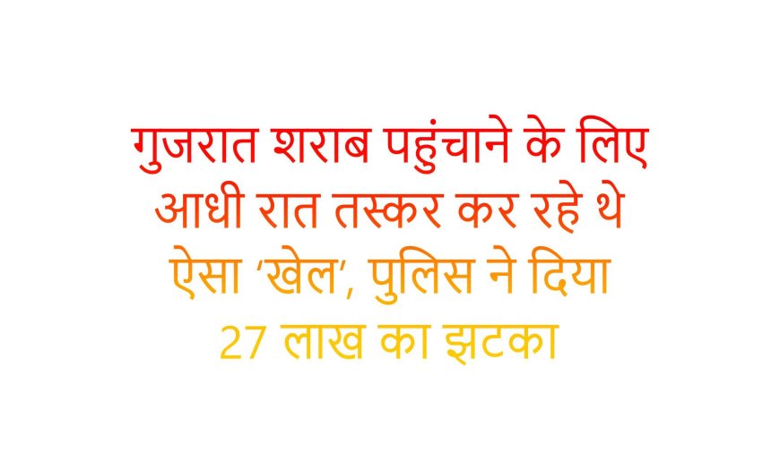 गुजरात शराब पहुंचाने के लिए आधी रात तस्कर कर रहे थे ऐसा ‘खेल’, पुलिस ने दिया 27 लाख का झटका