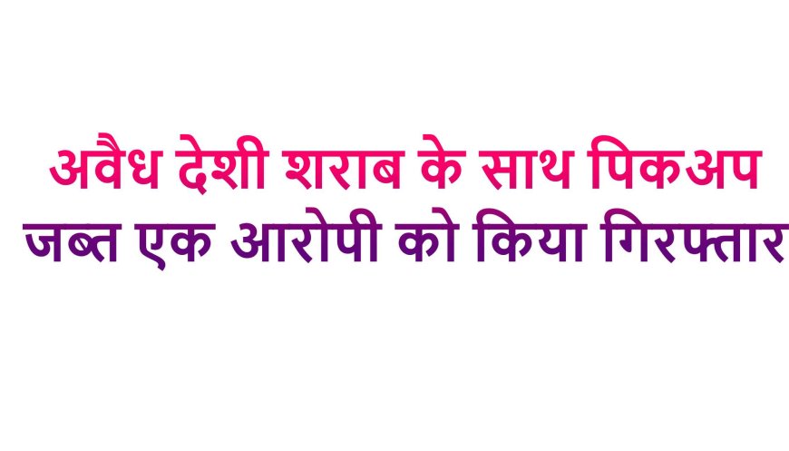अवैध देशी शराब के साथ पिकअप जब्त, एक आरोपी को किया गिरफ्तार