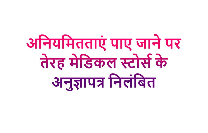 अनियमितताएं पाए जाने पर तेरह मेडिकल स्टोर्स के अनुज्ञापत्र निलंबित